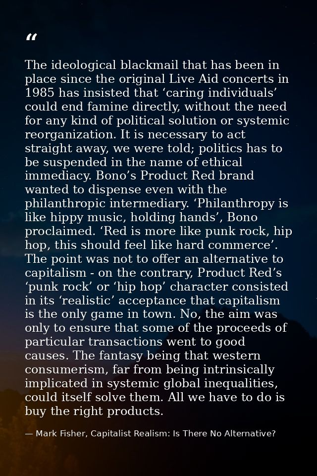 The ideological blackmail that has been in place since the original Live Aid concerts in 1985 has insisted that ‘caring  — Mark Fisher, Capitalist Realism: Is There No Alternative?