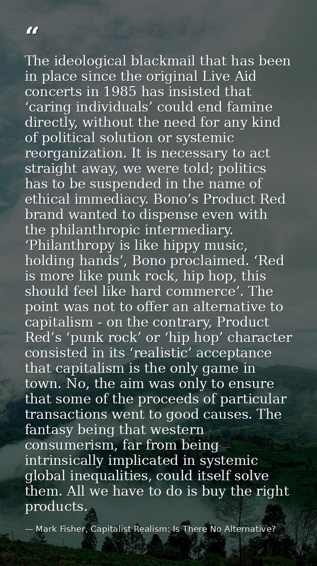 The ideological blackmail that has been in place since the original Live Aid concerts in 1985 has insisted that ‘caring  — Mark Fisher, Capitalist Realism: Is There No Alternative?