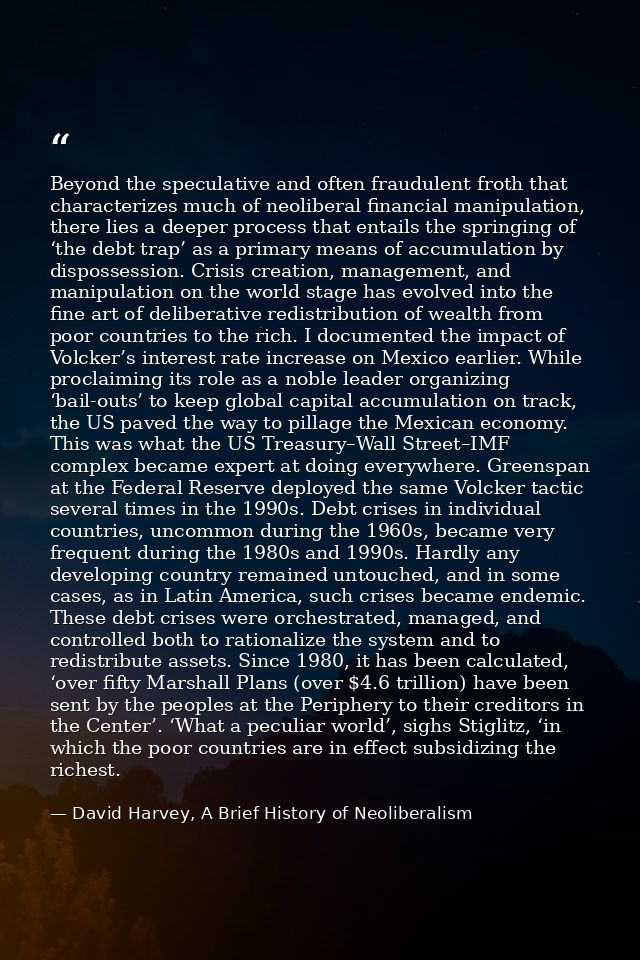 Beyond the speculative and often fraudulent froth that characterizes much of neoliberal financial manipulation, there li — David Harvey, A Brief History of Neoliberalism