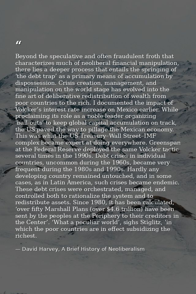 Beyond the speculative and often fraudulent froth that characterizes much of neoliberal financial manipulation, there li — David Harvey, A Brief History of Neoliberalism