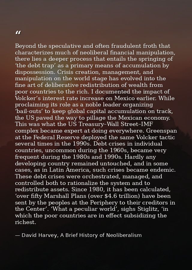Beyond the speculative and often fraudulent froth that characterizes much of neoliberal financial manipulation, there li — David Harvey, A Brief History of Neoliberalism