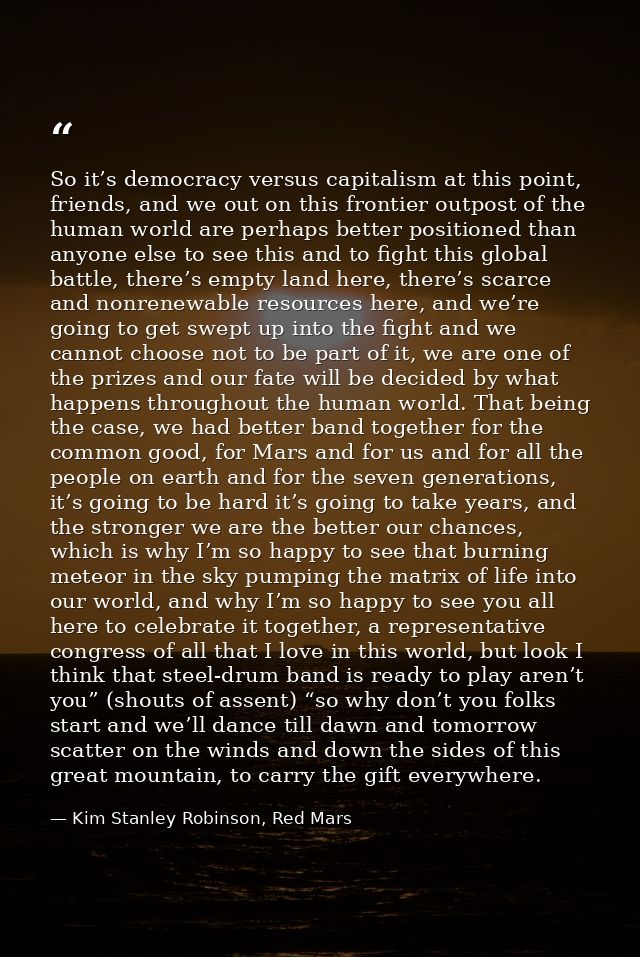 So it’s democracy versus capitalism at this point, friends, and we out on this frontier outpost of the human world are p — Kim Stanley Robinson, Red Mars