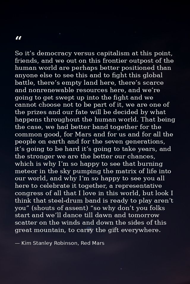 So it’s democracy versus capitalism at this point, friends, and we out on this frontier outpost of the human world are p — Kim Stanley Robinson, Red Mars