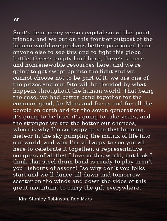 So it’s democracy versus capitalism at this point, friends, and we out on this frontier outpost of the human world are p — Kim Stanley Robinson, Red Mars