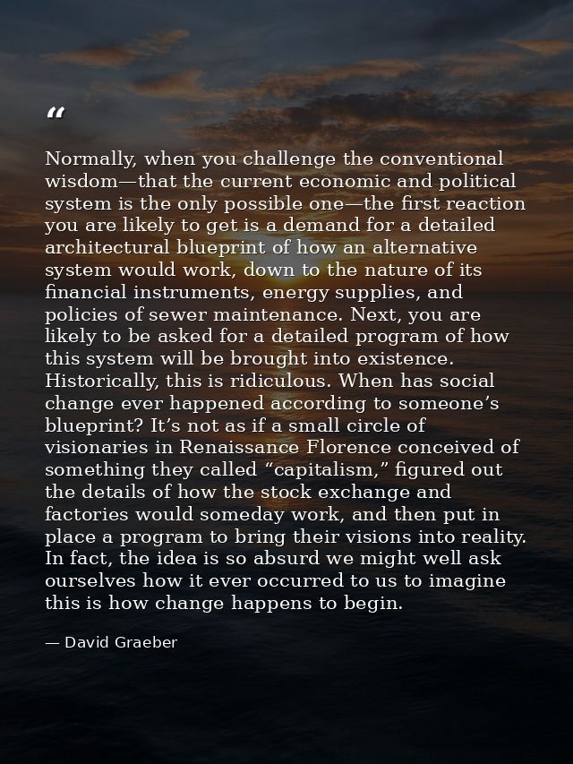 Normally, when you challenge the conventional wisdom—that the current economic and political system is the only possible — David Graeber