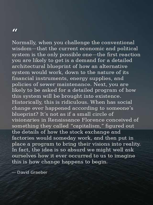 Normally, when you challenge the conventional wisdom—that the current economic and political system is the only possible — David Graeber