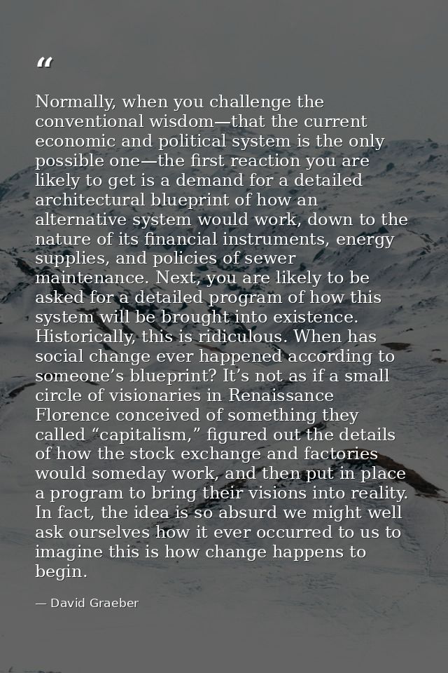 Normally, when you challenge the conventional wisdom—that the current economic and political system is the only possible — David Graeber