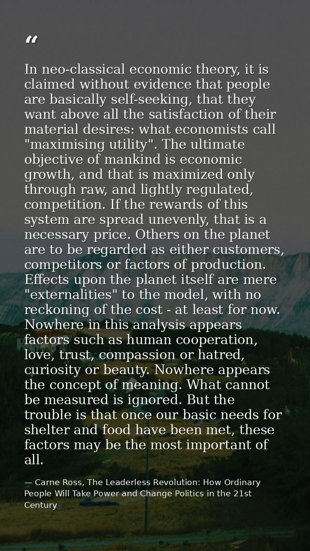 In neo-classical economic theory, it is claimed without evidence that people are basically self-seeking, that they want  — Carne Ross, The Leaderless Revolution: How Ordinary People Will Take Power and Change Politics in the 21st Century
