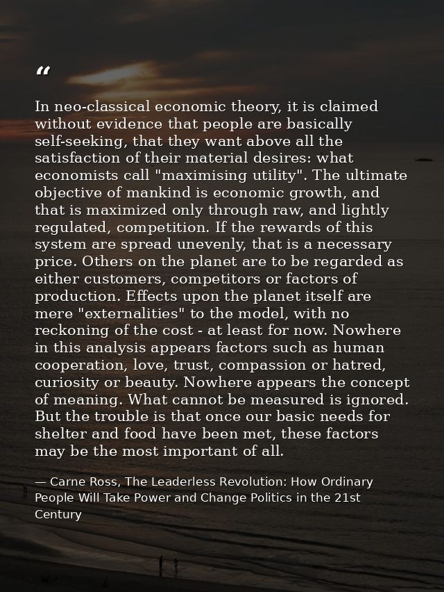 In neo-classical economic theory, it is claimed without evidence that people are basically self-seeking, that they want  — Carne Ross, The Leaderless Revolution: How Ordinary People Will Take Power and Change Politics in the 21st Century