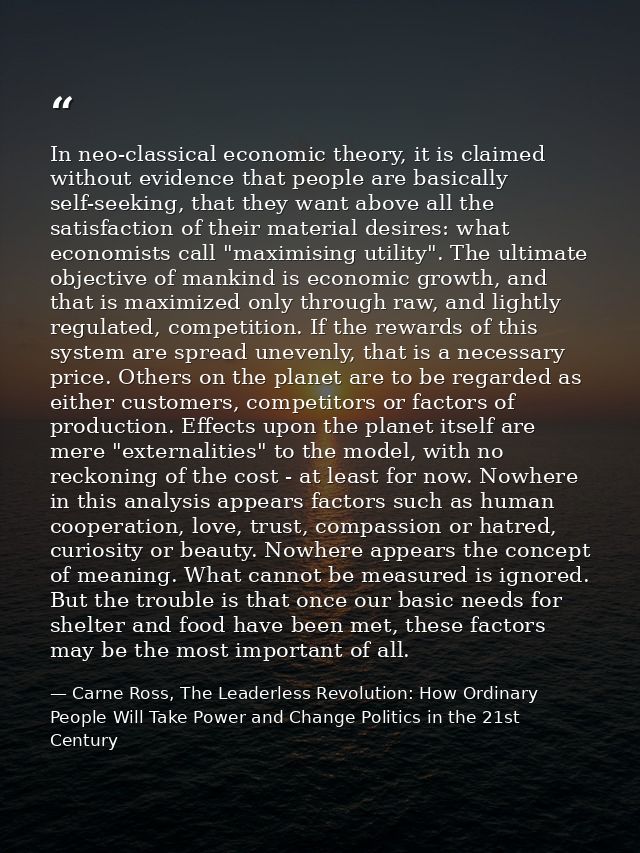 In neo-classical economic theory, it is claimed without evidence that people are basically self-seeking, that they want  — Carne Ross, The Leaderless Revolution: How Ordinary People Will Take Power and Change Politics in the 21st Century