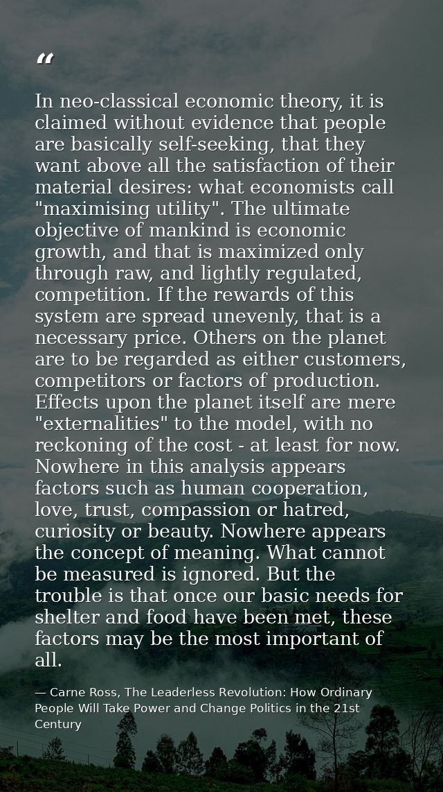 In neo-classical economic theory, it is claimed without evidence that people are basically self-seeking, that they want  — Carne Ross, The Leaderless Revolution: How Ordinary People Will Take Power and Change Politics in the 21st Century