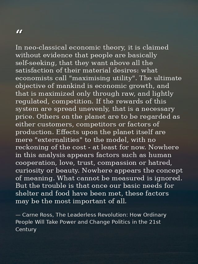 In neo-classical economic theory, it is claimed without evidence that people are basically self-seeking, that they want  — Carne Ross, The Leaderless Revolution: How Ordinary People Will Take Power and Change Politics in the 21st Century