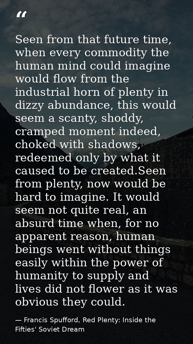 Seen from that future time, when every commodity the human mind could imagine would flow from the industrial horn of ple — Francis Spufford, Red Plenty: Inside the Fifties' Soviet Dream