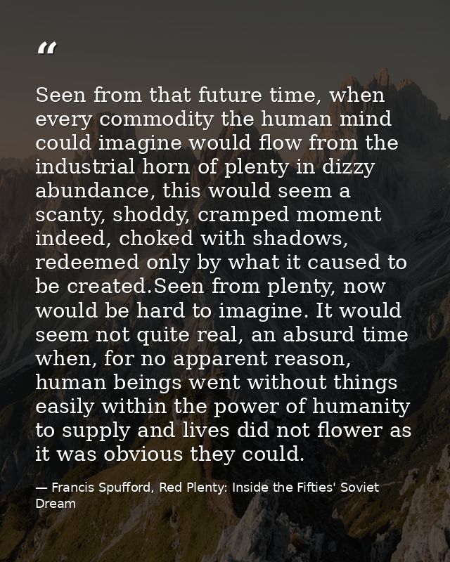 Seen from that future time, when every commodity the human mind could imagine would flow from the industrial horn of ple — Francis Spufford, Red Plenty: Inside the Fifties' Soviet Dream