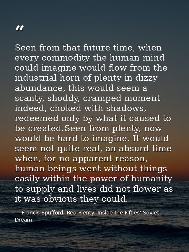Seen from that future time, when every commodity the human mind could imagine would flow from the industrial horn of ple — Francis Spufford, Red Plenty: Inside the Fifties' Soviet Dream