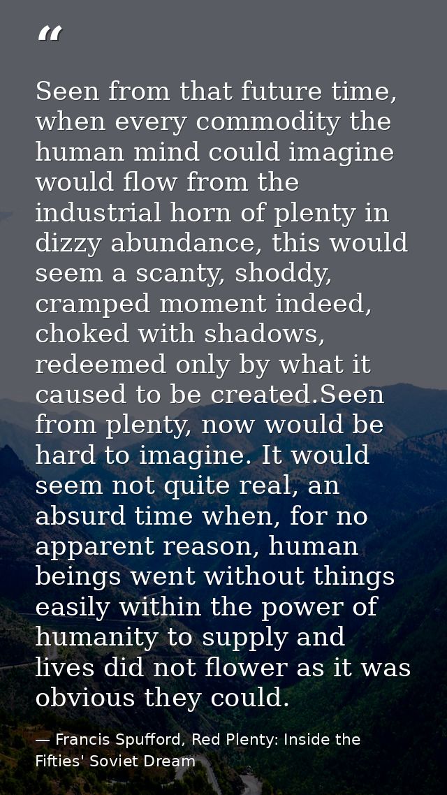 Seen from that future time, when every commodity the human mind could imagine would flow from the industrial horn of ple — Francis Spufford, Red Plenty: Inside the Fifties' Soviet Dream