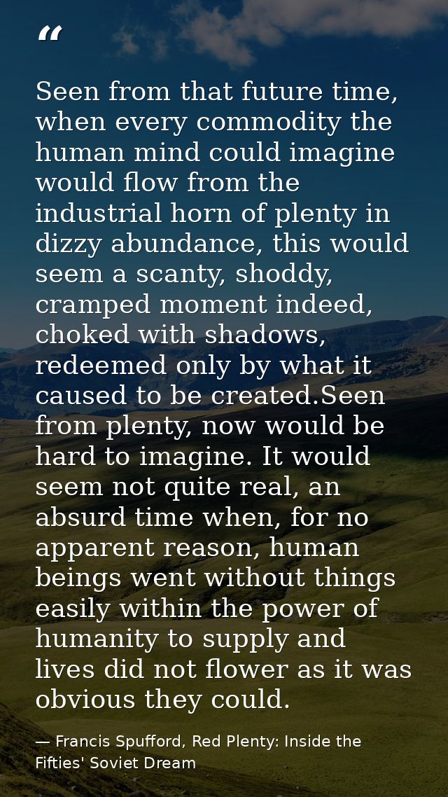 Seen from that future time, when every commodity the human mind could imagine would flow from the industrial horn of ple — Francis Spufford, Red Plenty: Inside the Fifties' Soviet Dream