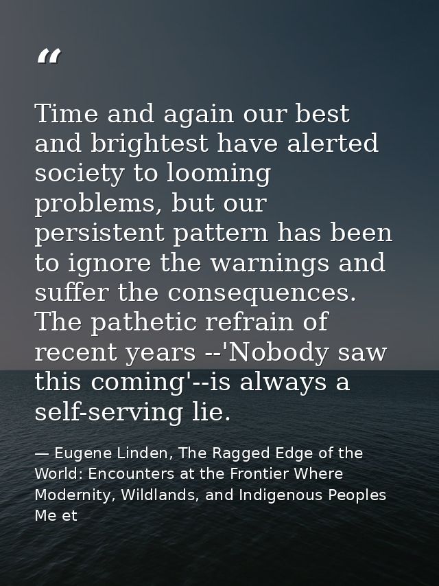 Time and again our best and brightest have alerted society to looming problems, but our persistent pattern has been to i — Eugene Linden, The Ragged Edge of the World: Encounters at the Frontier Where Modernity, Wildlands, and Indigenous Peoples Me et