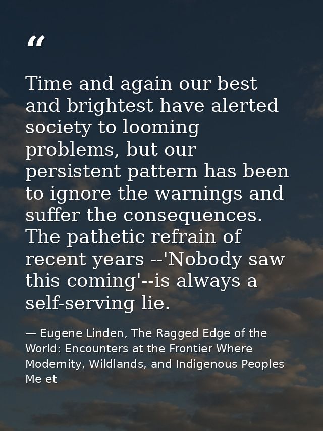 Time and again our best and brightest have alerted society to looming problems, but our persistent pattern has been to i — Eugene Linden, The Ragged Edge of the World: Encounters at the Frontier Where Modernity, Wildlands, and Indigenous Peoples Me et