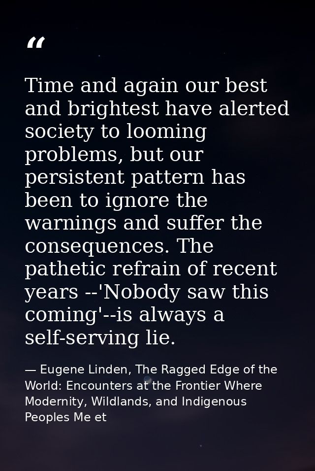 Time and again our best and brightest have alerted society to looming problems, but our persistent pattern has been to i — Eugene Linden, The Ragged Edge of the World: Encounters at the Frontier Where Modernity, Wildlands, and Indigenous Peoples Me et
