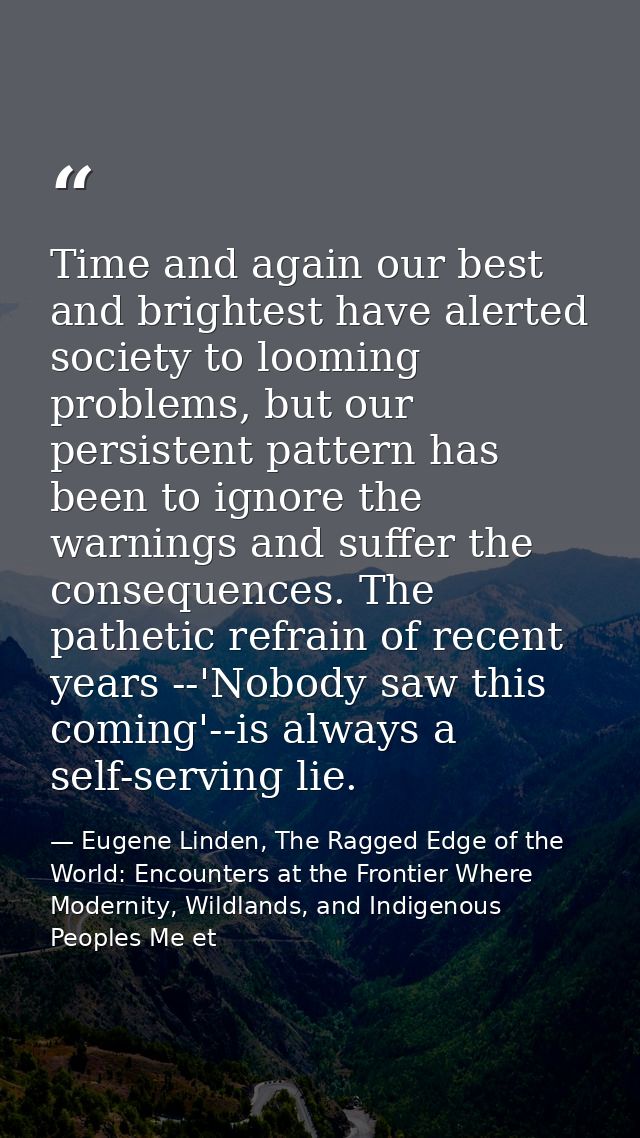 Time and again our best and brightest have alerted society to looming problems, but our persistent pattern has been to i — Eugene Linden, The Ragged Edge of the World: Encounters at the Frontier Where Modernity, Wildlands, and Indigenous Peoples Me et