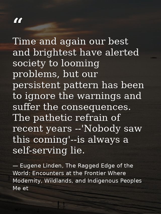 Time and again our best and brightest have alerted society to looming problems, but our persistent pattern has been to i — Eugene Linden, The Ragged Edge of the World: Encounters at the Frontier Where Modernity, Wildlands, and Indigenous Peoples Me et
