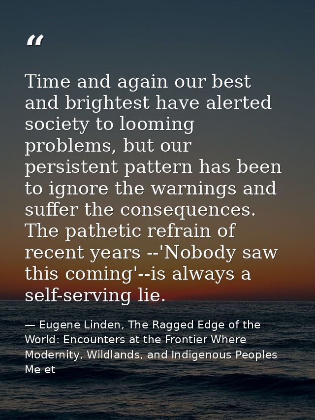 Time and again our best and brightest have alerted society to looming problems, but our persistent pattern has been to i — Eugene Linden, The Ragged Edge of the World: Encounters at the Frontier Where Modernity, Wildlands, and Indigenous Peoples Me et
