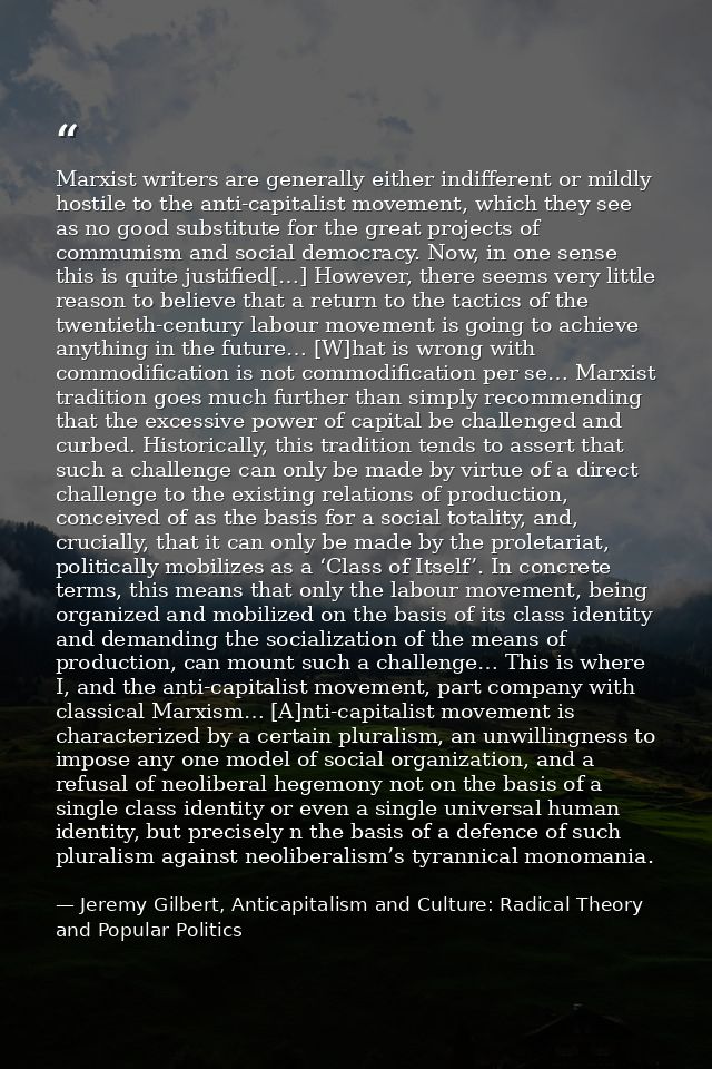 Marxist writers are generally either indifferent or mildly hostile to the anti-capitalist movement, which they see as no — Jeremy Gilbert, Anticapitalism and Culture: Radical Theory and Popular Politics
