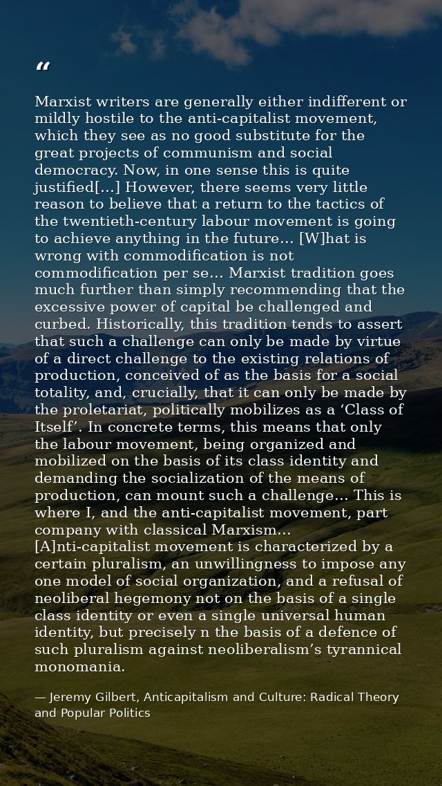 Marxist writers are generally either indifferent or mildly hostile to the anti-capitalist movement, which they see as no — Jeremy Gilbert, Anticapitalism and Culture: Radical Theory and Popular Politics