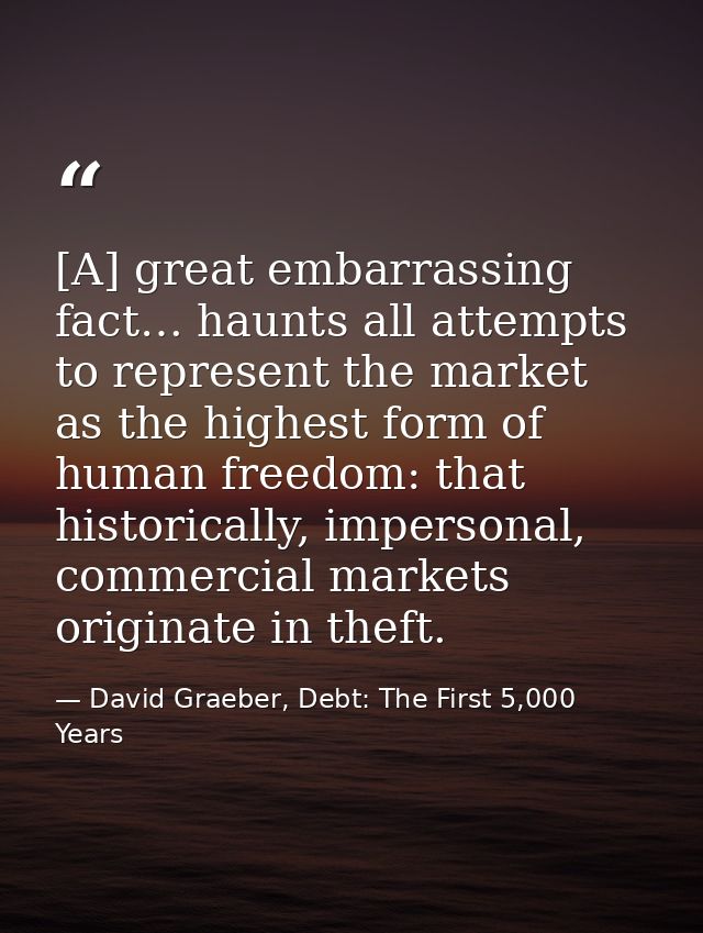 [A] great embarrassing fact… haunts all attempts to represent the market as the highest form of human freedom: that hist — David Graeber, Debt: The First 5,000 Years