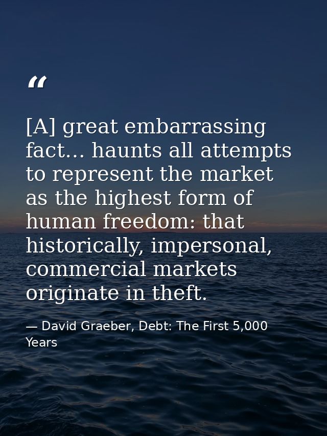 [A] great embarrassing fact… haunts all attempts to represent the market as the highest form of human freedom: that hist — David Graeber, Debt: The First 5,000 Years