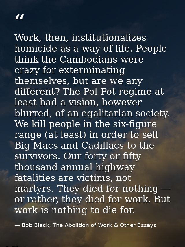Work, then, institutionalizes homicide as a way of life. People think the Cambodians were crazy for exterminating themse — Bob Black, The Abolition of Work & Other Essays