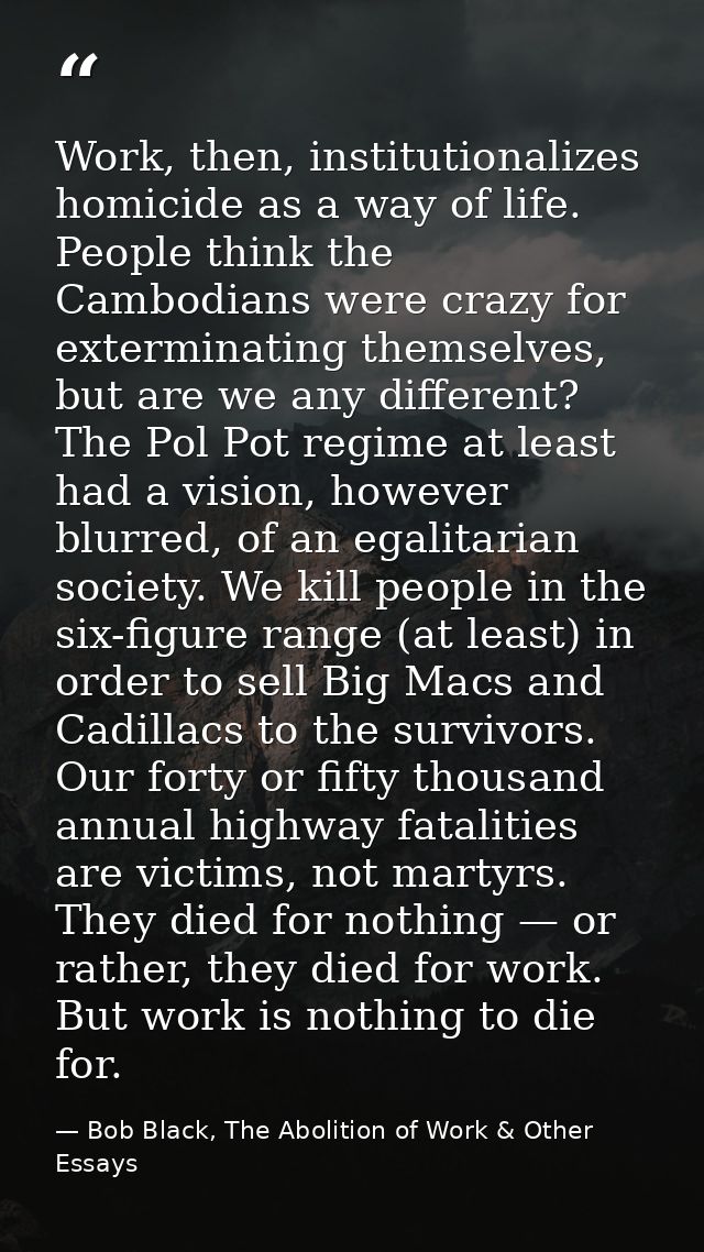 Work, then, institutionalizes homicide as a way of life. People think the Cambodians were crazy for exterminating themse — Bob Black, The Abolition of Work & Other Essays