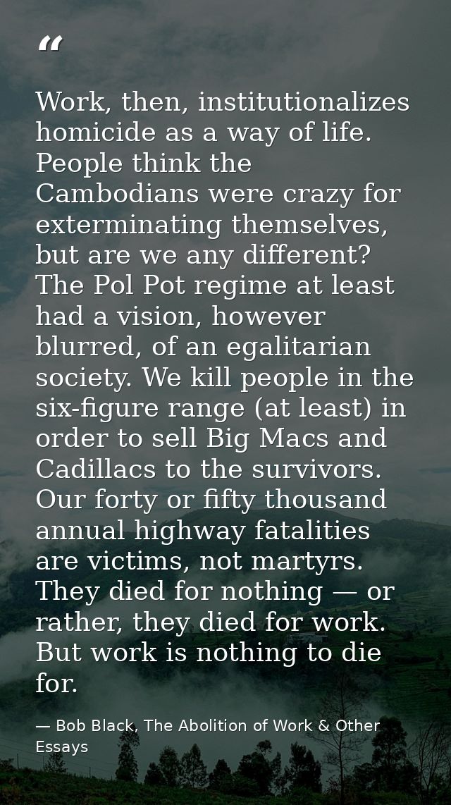 Work, then, institutionalizes homicide as a way of life. People think the Cambodians were crazy for exterminating themse — Bob Black, The Abolition of Work & Other Essays