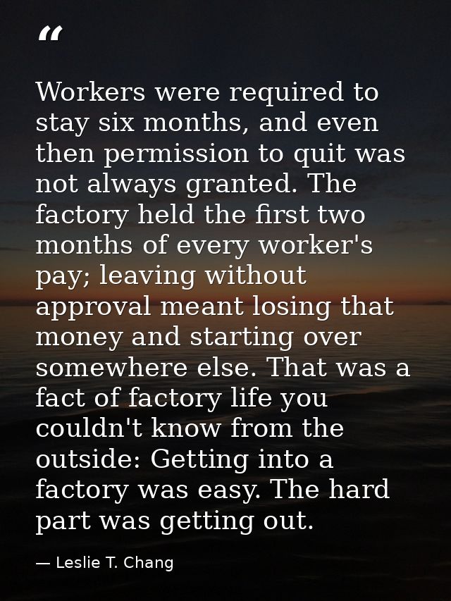 Workers were required to stay six months, and even then permission to quit was not always granted. The factory held the  — Leslie T. Chang