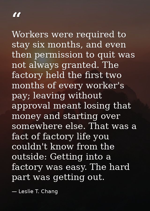 Workers were required to stay six months, and even then permission to quit was not always granted. The factory held the  — Leslie T. Chang