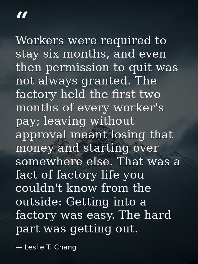 Workers were required to stay six months, and even then permission to quit was not always granted. The factory held the  — Leslie T. Chang