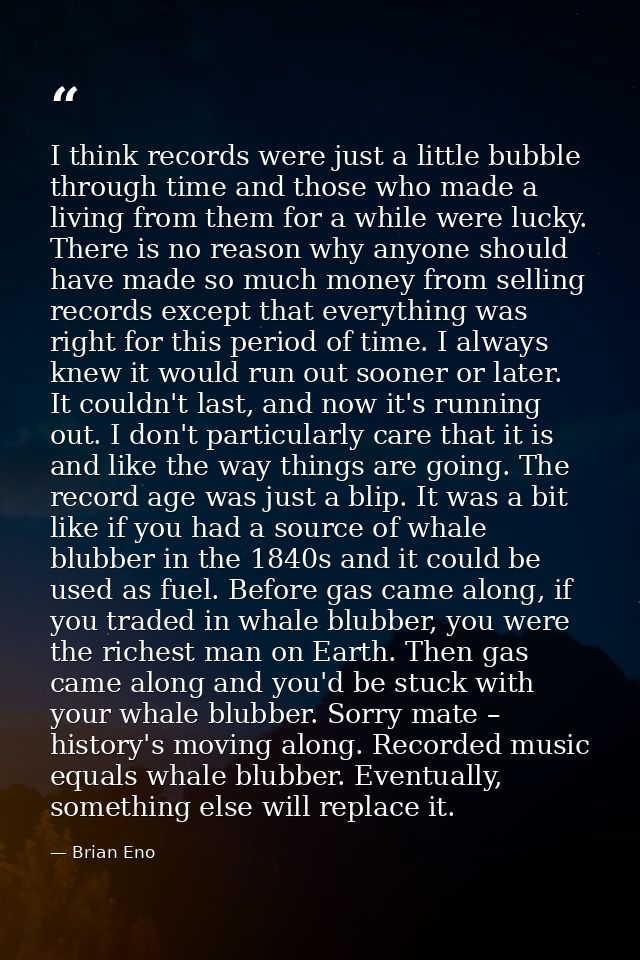 I think records were just a little bubble through time and those who made a living from them for a while were lucky. The — Brian Eno
