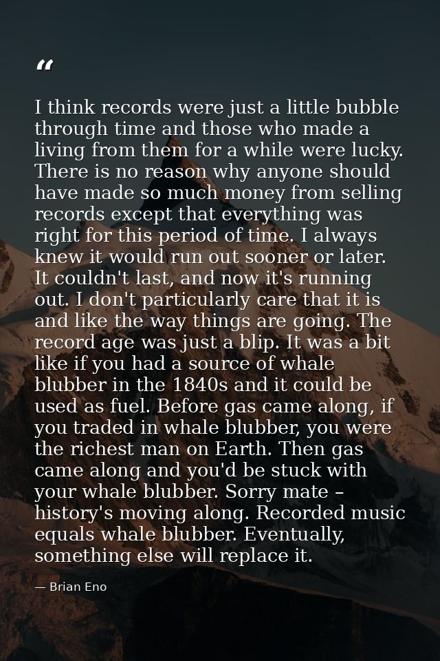 I think records were just a little bubble through time and those who made a living from them for a while were lucky. The — Brian Eno