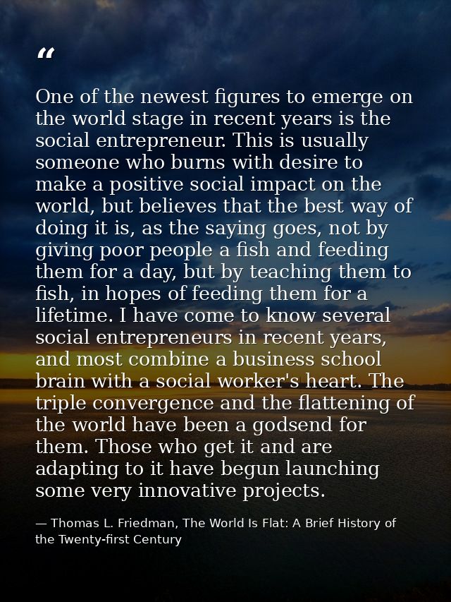 One of the newest figures to emerge on the world stage in recent years is the social entrepreneur. This is usually someo — Thomas L. Friedman, The World Is Flat: A Brief History of the Twenty-first Century