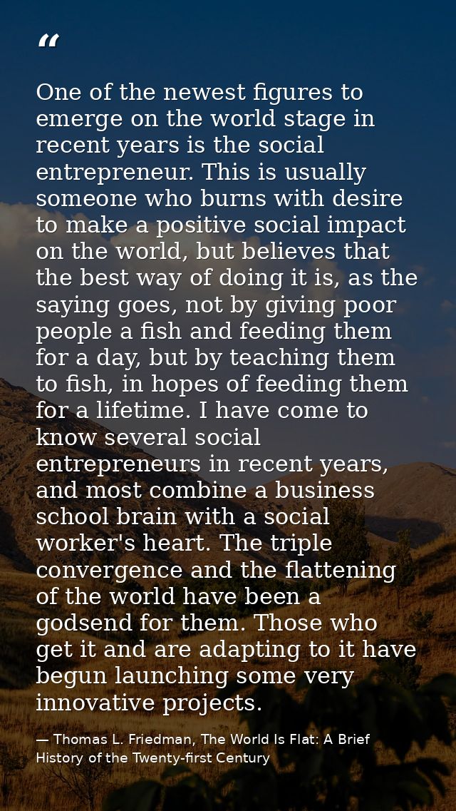 One of the newest figures to emerge on the world stage in recent years is the social entrepreneur. This is usually someo — Thomas L. Friedman, The World Is Flat: A Brief History of the Twenty-first Century