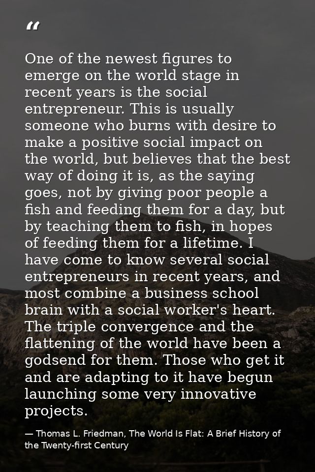 One of the newest figures to emerge on the world stage in recent years is the social entrepreneur. This is usually someo — Thomas L. Friedman, The World Is Flat: A Brief History of the Twenty-first Century