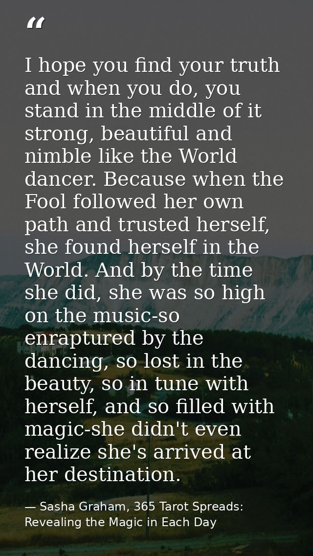 I hope you find your truth and when you do, you stand in the middle of it strong, beautiful and nimble like the World da — Sasha Graham, 365 Tarot Spreads: Revealing the Magic in Each Day