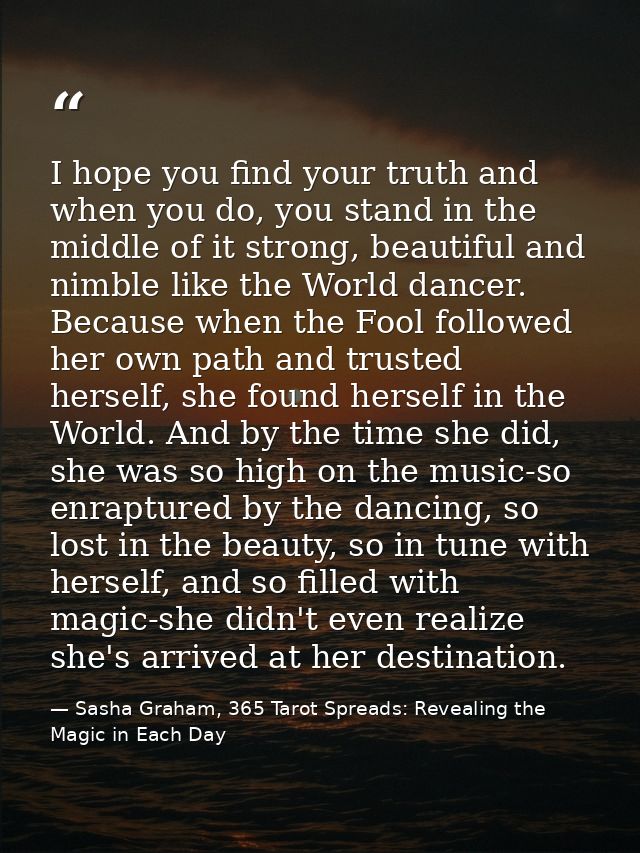I hope you find your truth and when you do, you stand in the middle of it strong, beautiful and nimble like the World da — Sasha Graham, 365 Tarot Spreads: Revealing the Magic in Each Day