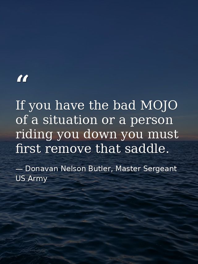 If you have the bad MOJO of a situation or a person riding you down you must first remove that saddle. — Donavan Nelson Butler, Master Sergeant US Army