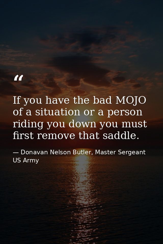 If you have the bad MOJO of a situation or a person riding you down you must first remove that saddle. — Donavan Nelson Butler, Master Sergeant US Army