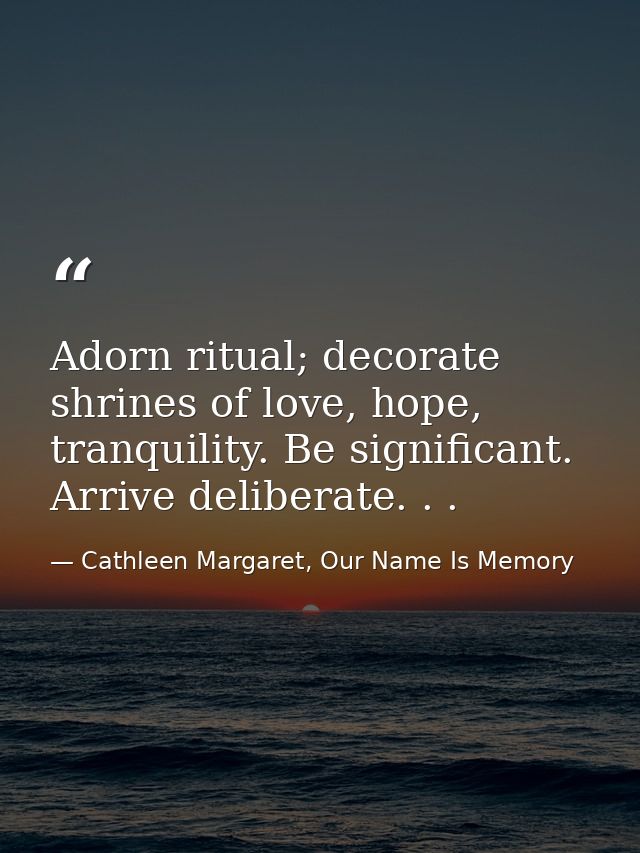 Adorn ritual; decorate shrines of love, hope, tranquility. Be significant. Arrive deliberate. . . — Cathleen Margaret, Our Name Is Memory