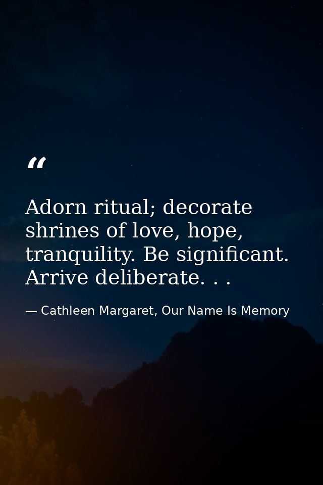 Adorn ritual; decorate shrines of love, hope, tranquility. Be significant. Arrive deliberate. . . — Cathleen Margaret, Our Name Is Memory