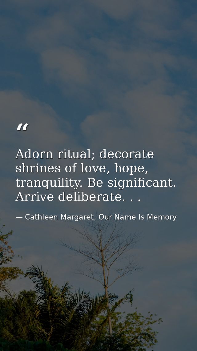 Adorn ritual; decorate shrines of love, hope, tranquility. Be significant. Arrive deliberate. . . — Cathleen Margaret, Our Name Is Memory