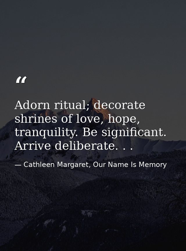 Adorn ritual; decorate shrines of love, hope, tranquility. Be significant. Arrive deliberate. . . — Cathleen Margaret, Our Name Is Memory